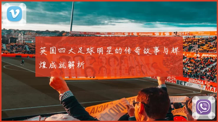 英国四大足球明星的传奇故事与辉煌成就解析