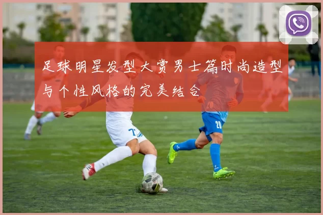 足球明星发型大赏男士篇时尚造型与个性风格的完美结合