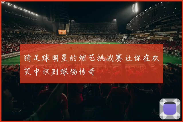 猜足球明星的综艺挑战赛让你在欢笑中识别球场传奇