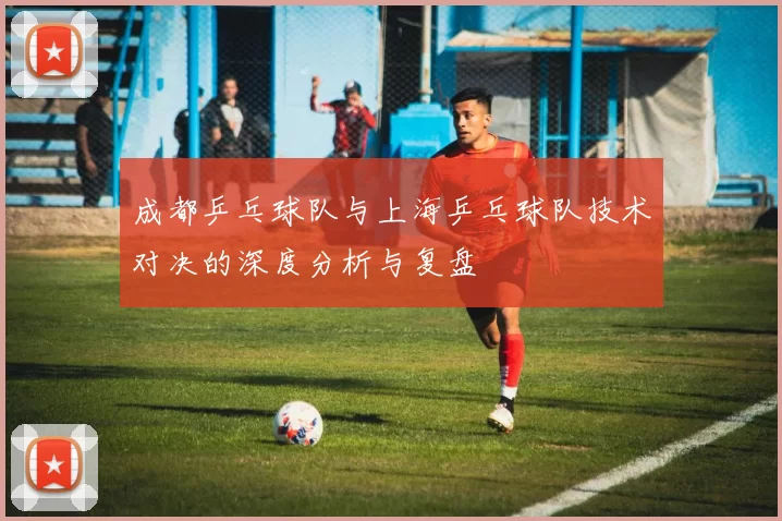 成都乒乓球队与上海乒乓球队技术对决的深度分析与复盘