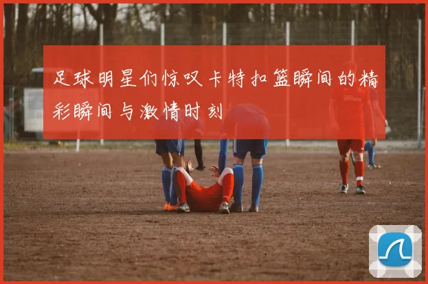 足球明星们惊叹卡特扣篮瞬间的精彩瞬间与激情时刻