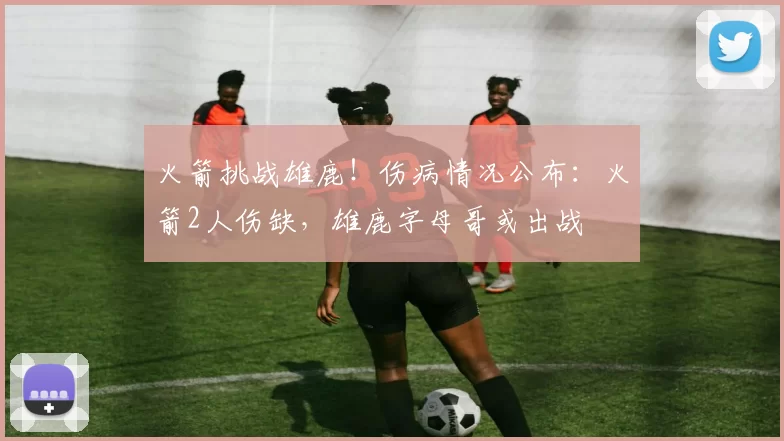 火箭挑战雄鹿！伤病情况公布：火箭2人伤缺，雄鹿字母哥或出战