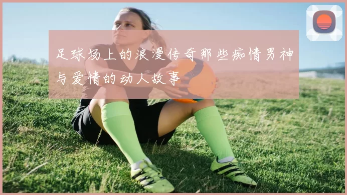 足球场上的浪漫传奇那些痴情男神与爱情的动人故事