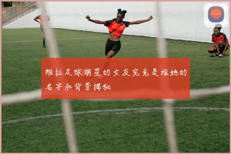 维拉足球明星的女友究竟是谁她的名字和背景揭秘