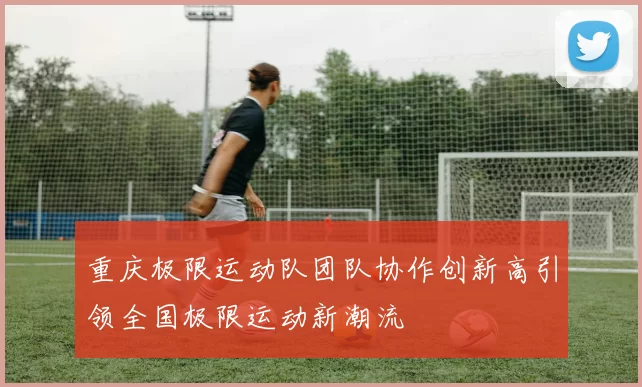 重庆极限运动队团队协作创新高引领全国极限运动新潮流