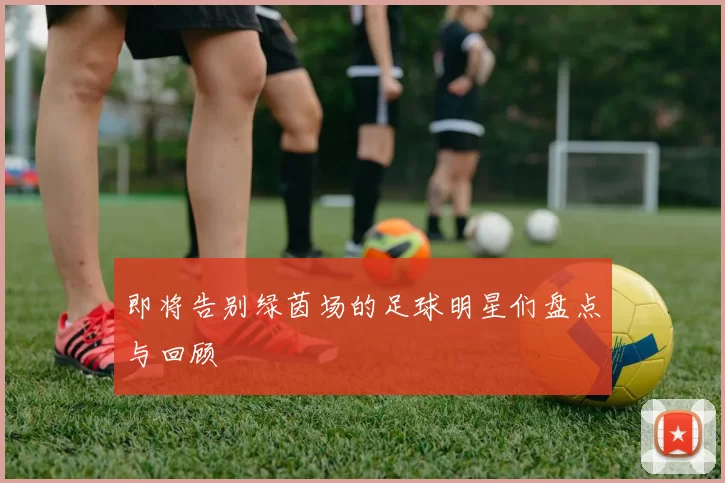 即将告别绿茵场的足球明星们盘点与回顾