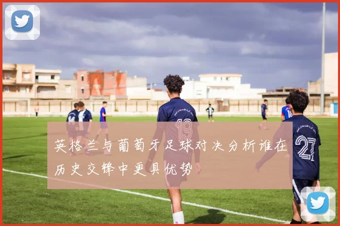 英格兰与葡萄牙足球对决分析谁在历史交锋中更具优势