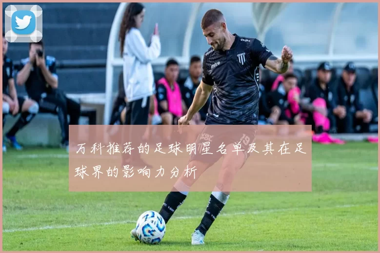 万科推荐的足球明星名单及其在足球界的影响力分析