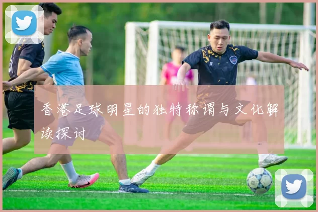 香港足球明星的独特称谓与文化解读探讨