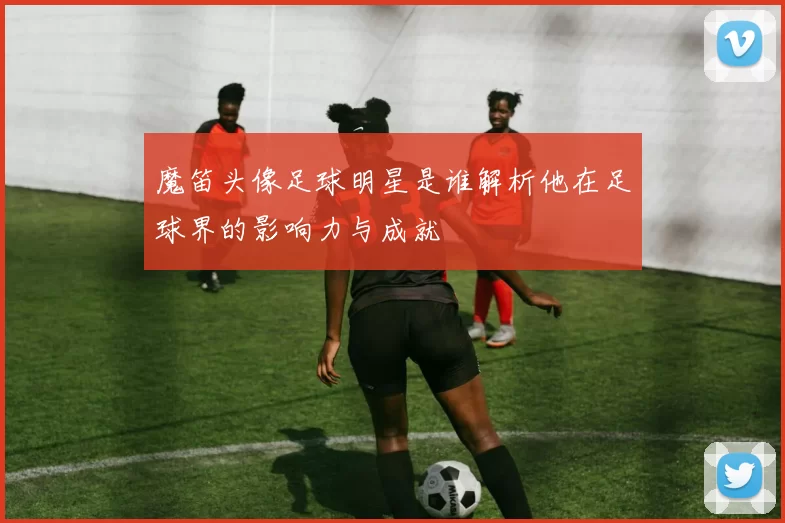 魔笛头像足球明星是谁解析他在足球界的影响力与成就