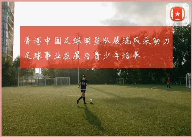 香港中国足球明星队展现风采助力足球事业发展与青少年培养