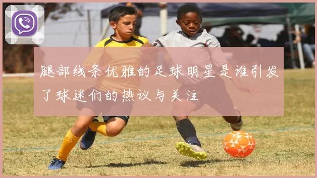 腿部线条优雅的足球明星是谁引发了球迷们的热议与关注