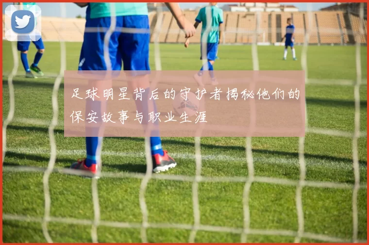 足球明星背后的守护者揭秘他们的保安故事与职业生涯