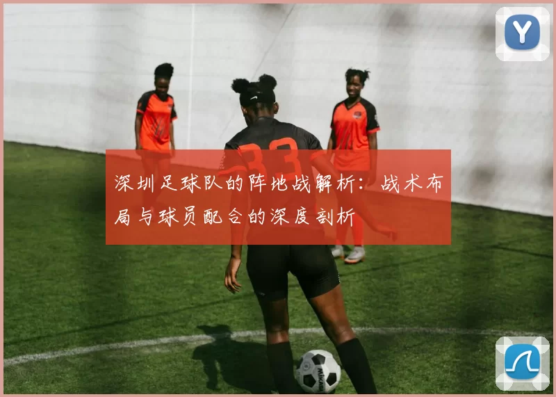 深圳足球队的阵地战解析：战术布局与球员配合的深度剖析