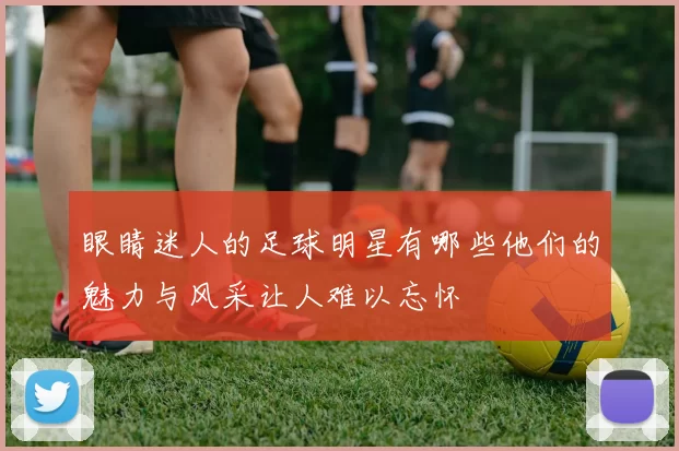 眼睛迷人的足球明星有哪些他们的魅力与风采让人难以忘怀