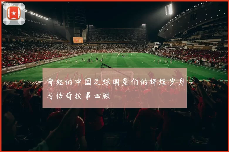 曾经的中国足球明星们的辉煌岁月与传奇故事回顾