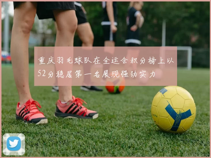 重庆羽毛球队在全运会积分榜上以52分稳居第一名展现强劲实力