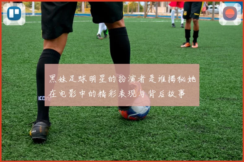 黑妹足球明星的扮演者是谁揭秘她在电影中的精彩表现与背后故事