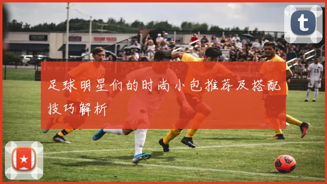 足球明星们的时尚小包推荐及搭配技巧解析