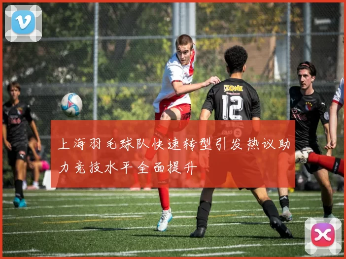 上海羽毛球队快速转型引发热议助力竞技水平全面提升