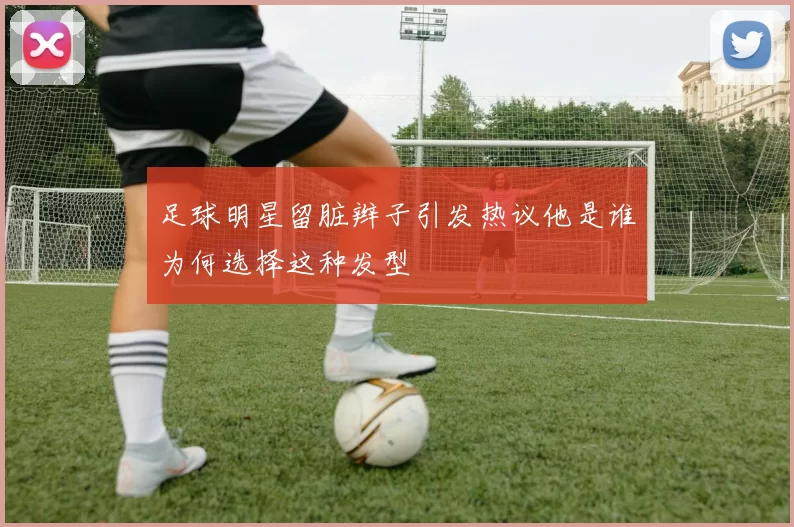足球明星留脏辫子引发热议他是谁为何选择这种发型