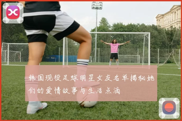 韩国现役足球明星女友名单揭秘她们的爱情故事与生活点滴