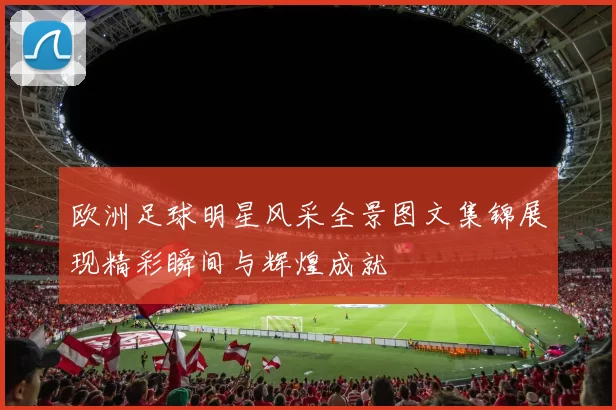欧洲足球明星风采全景图文集锦展现精彩瞬间与辉煌成就