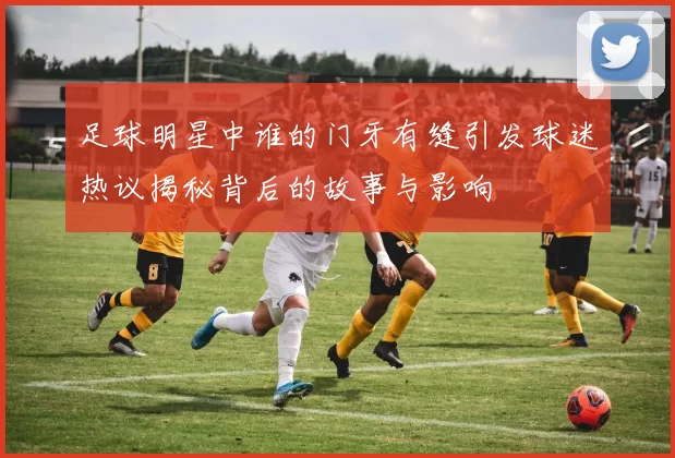 足球明星中谁的门牙有缝引发球迷热议揭秘背后的故事与影响