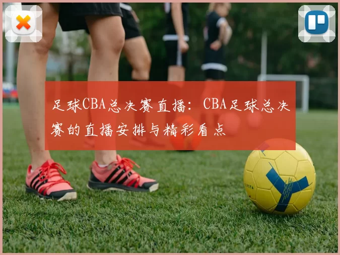 足球CBA总决赛直播：CBA足球总决赛的直播安排与精彩看点