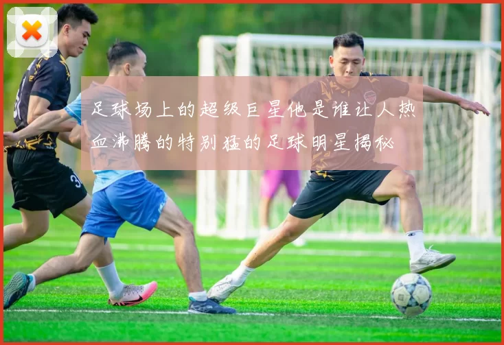 足球场上的超级巨星他是谁让人热血沸腾的特别猛的足球明星揭秘