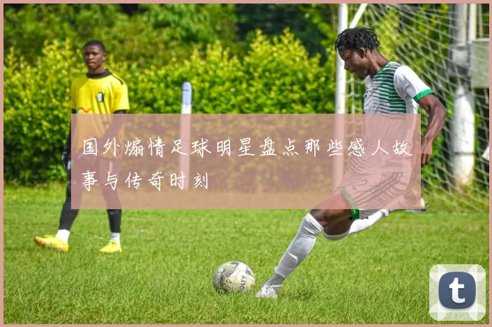 国外煽情足球明星盘点那些感人故事与传奇时刻