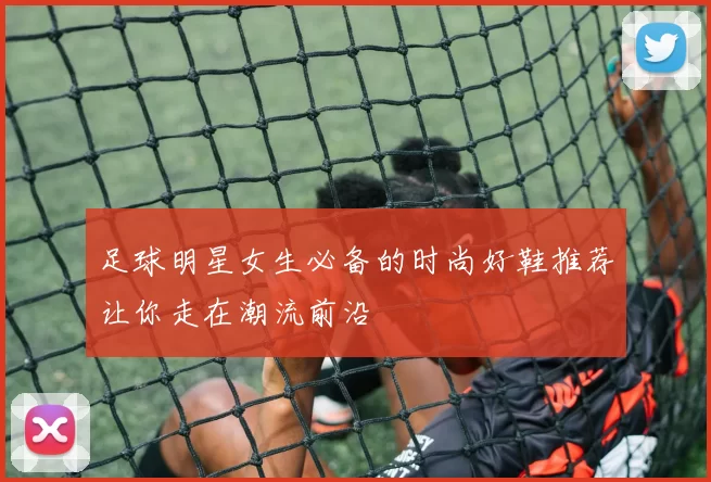 足球明星女生必备的时尚好鞋推荐让你走在潮流前沿