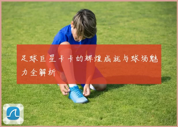 足球巨星卡卡的辉煌成就与球场魅力全解析