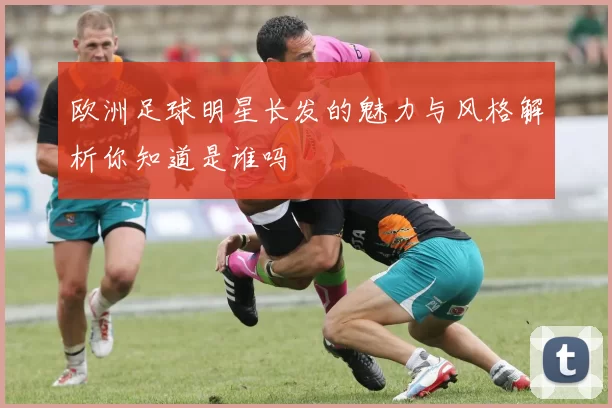 欧洲足球明星长发的魅力与风格解析你知道是谁吗