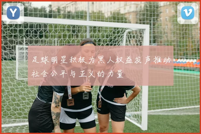 足球明星积极为黑人权益发声推动社会公平与正义的力量