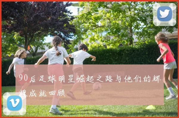 90后足球明星崛起之路与他们的辉煌成就回顾