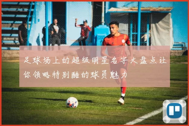 足球场上的超级明星名字大盘点让你领略特别酷的球员魅力