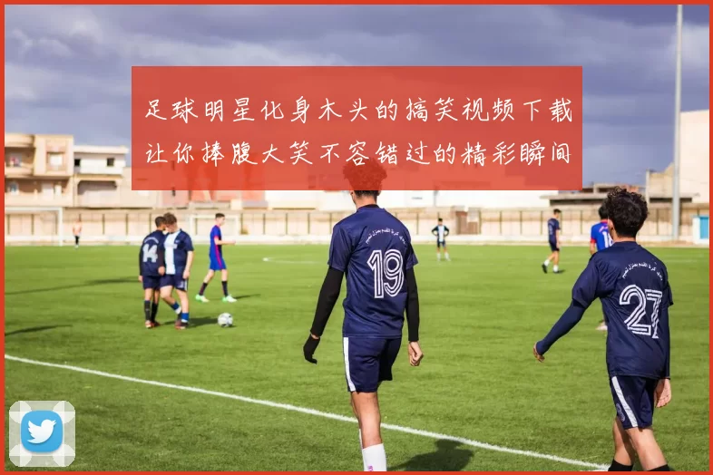 足球明星化身木头的搞笑视频下载让你捧腹大笑不容错过的精彩瞬间