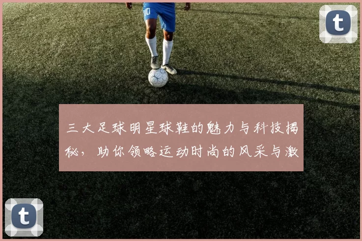 三大足球明星球鞋的魅力与科技揭秘，助你领略运动时尚的风采与激情