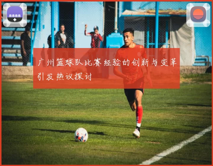 广州篮球队比赛经验的创新与变革引发热议探讨