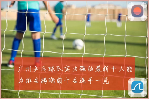 广州乒乓球队实力强劲最新个人能力排名揭晓前十名选手一览