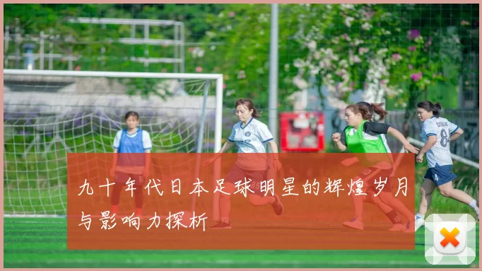 九十年代日本足球明星的辉煌岁月与影响力探析