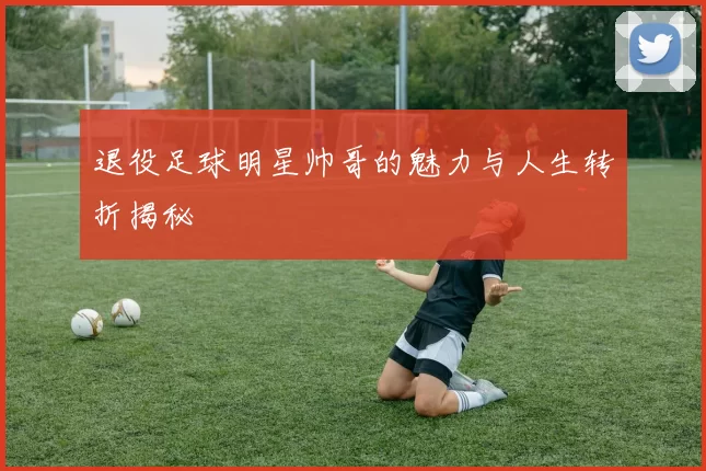 退役足球明星帅哥的魅力与人生转折揭秘