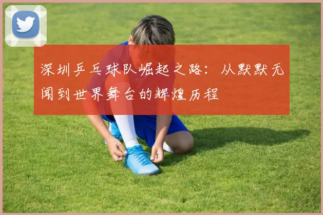 深圳乒乓球队崛起之路：从默默无闻到世界舞台的辉煌历程