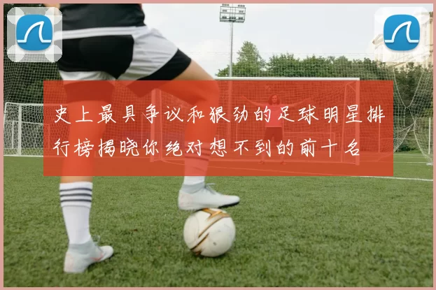 史上最具争议和狠劲的足球明星排行榜揭晓你绝对想不到的前十名