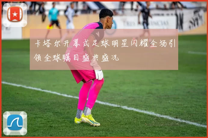 卡塔尔开幕式足球明星闪耀全场引领全球瞩目盛典盛况