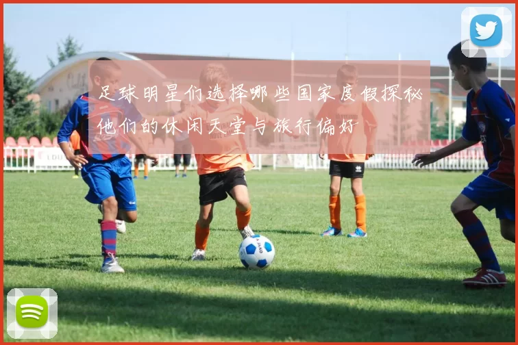 足球明星们选择哪些国家度假探秘他们的休闲天堂与旅行偏好