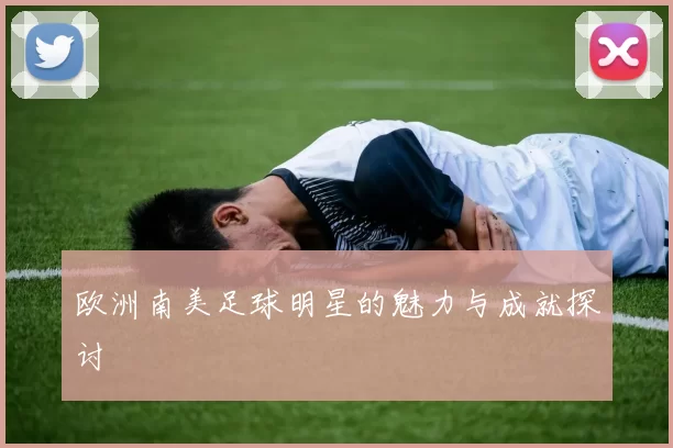 欧洲南美足球明星的魅力与成就探讨
