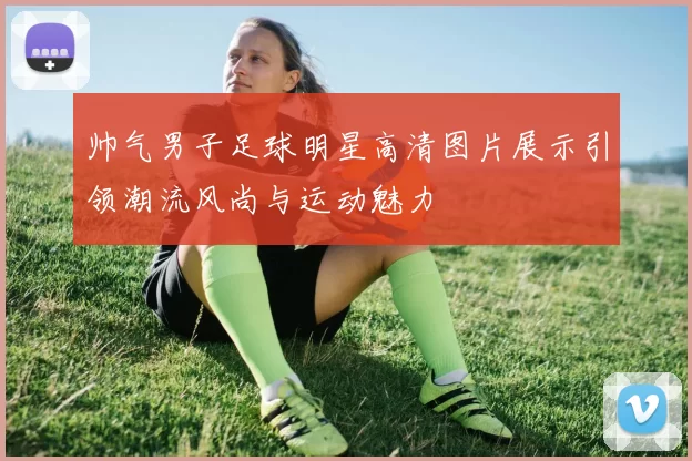 帅气男子足球明星高清图片展示引领潮流风尚与运动魅力