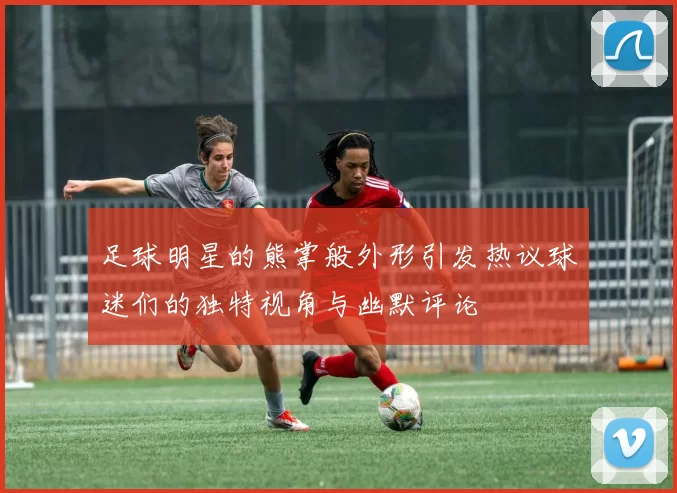足球明星的熊掌般外形引发热议球迷们的独特视角与幽默评论